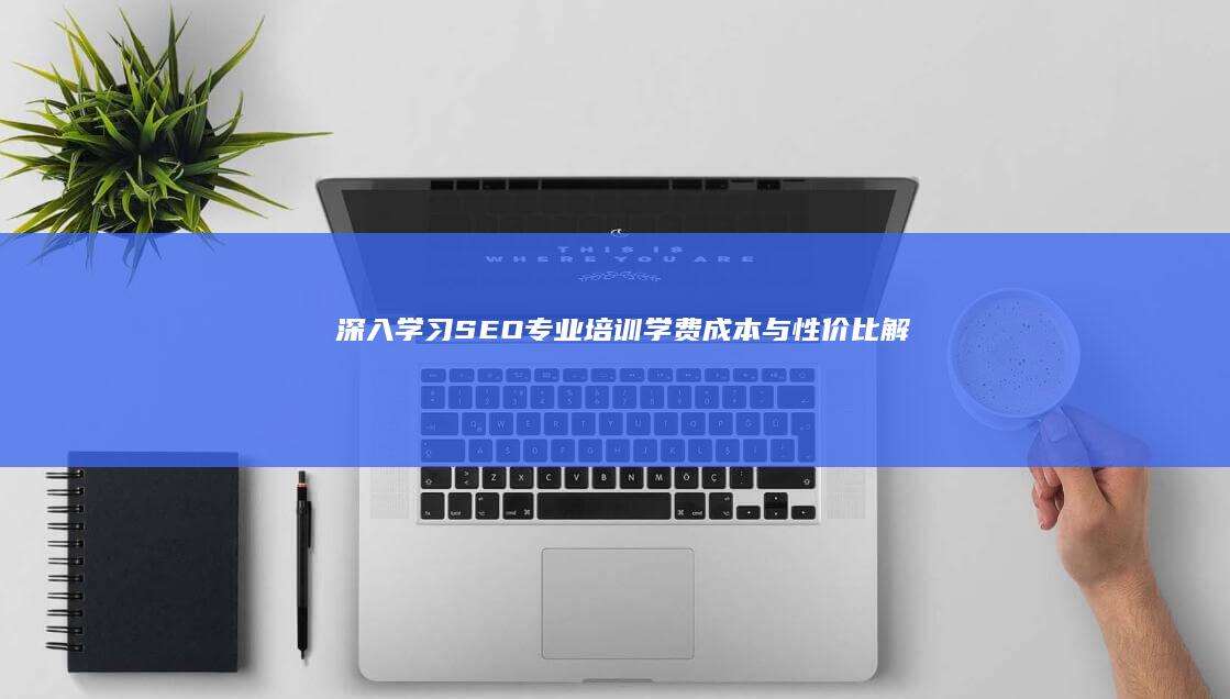 深入学习SEO专业：培训学费成本与性价比解析